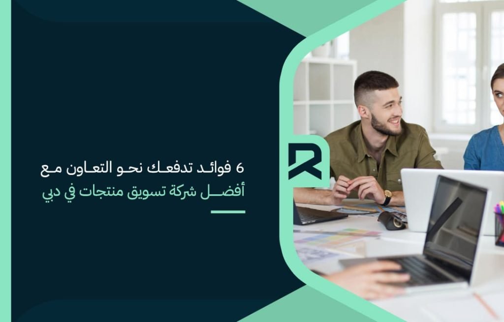 6 فوائد تدفعك نحو التعاون مع أفضل شركة تسويق منتجات في دبي