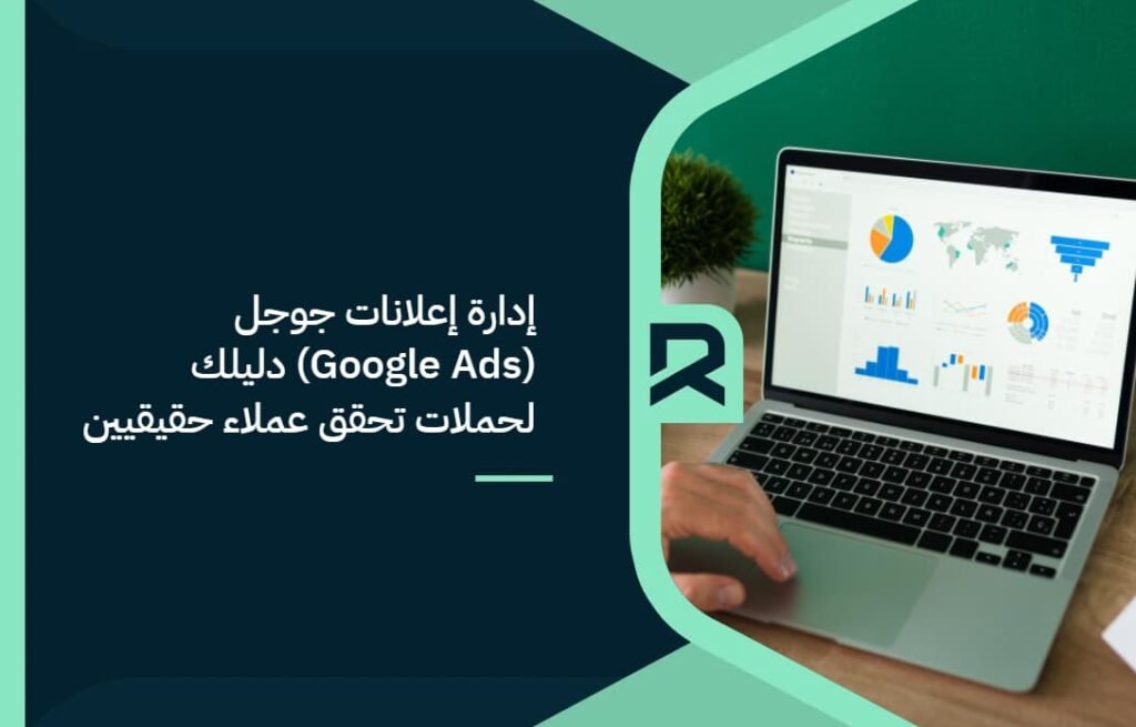 إدارة إعلانات جوجل (Google Ads): دليلك لحملات تحقق عملاء حقيقيين
