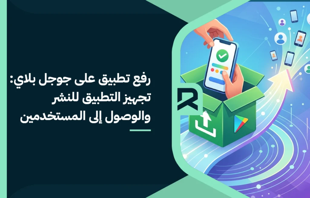 رفع تطبيق على جوجل بلاي: تجهيز التطبيق للنشر والوصول إلى المستخدمين